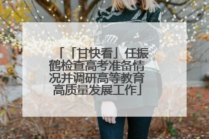 「甘快看」任振鹤检查高考准备情况并调研高等教育高质量发展工作