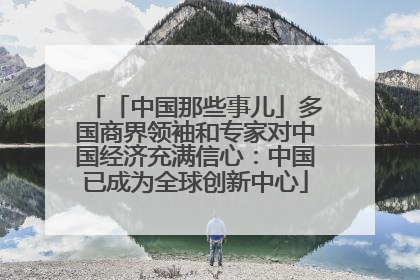 「中国那些事儿」多国商界领袖和专家对中国经济充满信心：中国已成为全球创新中心
