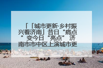 「城市更新·乡村振兴看济南」昔日“痛点”变今日“亮点” 济南市市中区上演城市更新“三部曲”