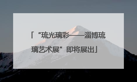 “琉光璃彩——淄博琉璃艺术展”即将展出