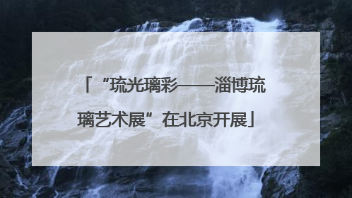 “琉光璃彩——淄博琉璃艺术展”在北京开展