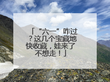 “六一”咋过？这几个宝藏地快收藏，娃来了不想走！