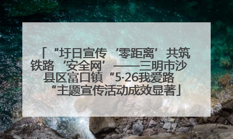 “圩日宣传‘零距离’共筑铁路‘安全网’——三明市沙县区富口镇“5·26我爱路“主题宣传活动成效显著