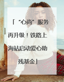 “心尚”服务再升级！铁路上海站启动爱心助残基金