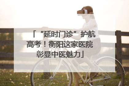 “延时门诊”护航高考！衡阳这家医院彰显中医魅力