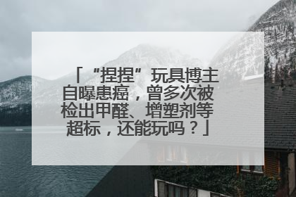 “捏捏”玩具博主自曝患癌，曾多次被检出甲醛、增塑剂等超标，还能玩吗？