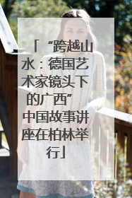 “跨越山水：德国艺术家镜头下的广西” 中国故事讲座在柏林举行