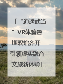 “逍遥武当”VR体验暑期双馆齐开 引领虚实融合文旅新体验