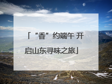 “香”约端午 开启山东寻味之旅