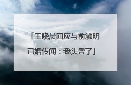 王晓晨回应与俞灏明已婚传闻：我头昏了