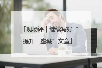 现场评｜继续写好“提升一座城”文章