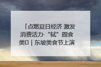点燃夏日经济 激发消费活力·“轼”圈食美⑪｜东坡美食节上演“文化满汉全席”