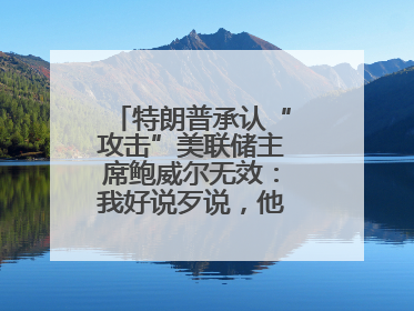 特朗普承认“攻击”美联储主席鲍威尔无效：我好说歹说，他就是不降息