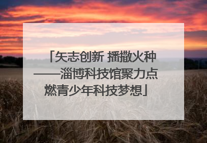 矢志创新 播撒火种——淄博科技馆聚力点燃青少年科技梦想