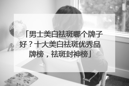 男士美白祛斑哪个牌子好？十大美白祛斑优秀品牌榜，祛斑封神榜