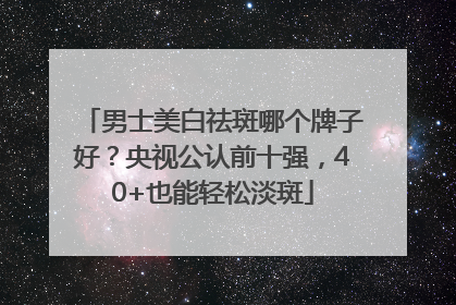 男士美白祛斑哪个牌子好？央视公认前十强，40+也能轻松淡斑