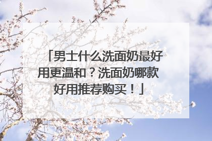 男士什么洗面奶最好用更温和？洗面奶哪款好用推荐购买！