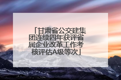 甘肃省公交建集团连续四年获评省属企业改革工作考核评估A级等次