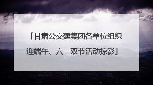 甘肃公交建集团各单位组织迎端午、六一双节活动掠影