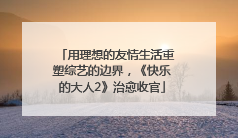 用理想的友情生活重塑综艺的边界，《快乐的大人2》治愈收官