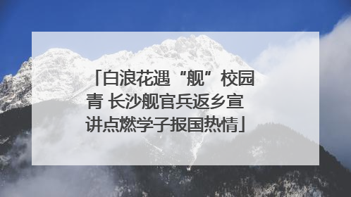 白浪花遇“舰”校园青 长沙舰官兵返乡宣讲点燃学子报国热情