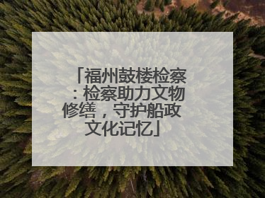 福州鼓楼检察：检察助力文物修缮，守护船政文化记忆