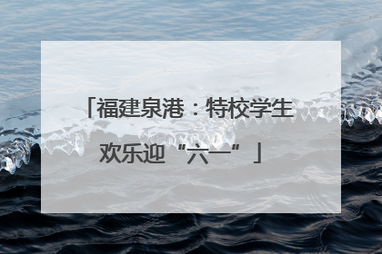 福建泉港：特校学生 欢乐迎“六一”