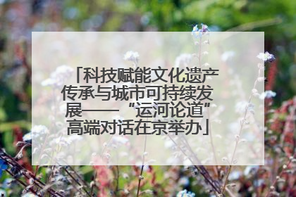 科技赋能文化遗产传承与城市可持续发展——“运河论道”高端对话在京举办