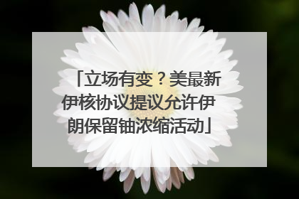立场有变？美最新伊核协议提议允许伊朗保留铀浓缩活动