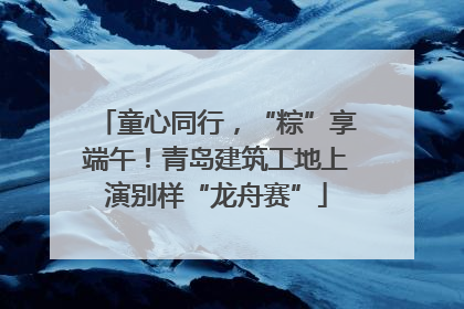 童心同行，“粽”享端午！青岛建筑工地上演别样“龙舟赛”