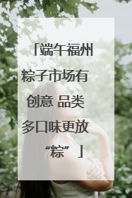 端午福州粽子市场有创意 品类多口味更放“粽”