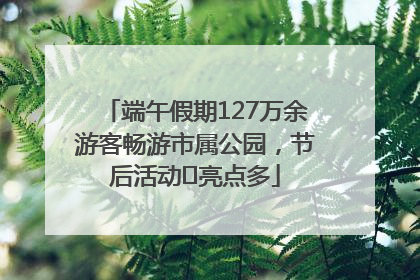 端午假期127万余游客畅游市属公园，节后活动﻿亮点多