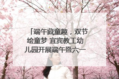 端午藏童趣，双节绘童梦 宜宾教工幼儿园开展端午暨六一亲子游园活动