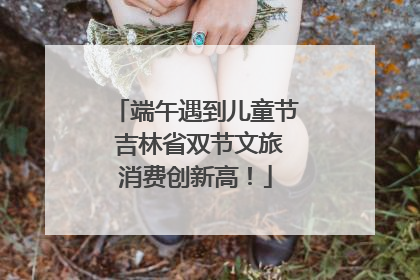 端午遇到儿童节 吉林省双节文旅消费创新高！