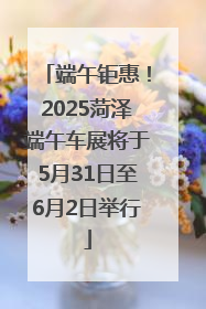 端午钜惠！2025菏泽端午车展将于5月31日至6月2日举行
