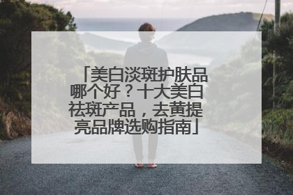 美白淡斑护肤品哪个好？十大美白祛斑产品，去黄提亮品牌选购指南
