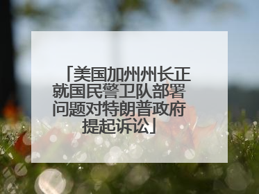 美国加州州长正就国民警卫队部署问题对特朗普政府提起诉讼