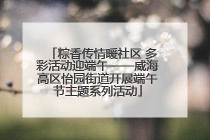 粽香传情暖社区 多彩活动迎端午——威海高区怡园街道开展端午节主题系列活动