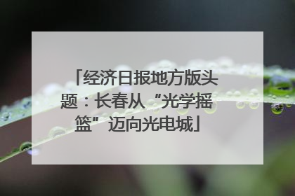 经济日报地方版头题：长春从“光学摇篮”迈向光电城