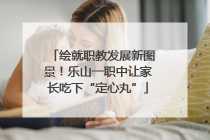 绘就职教发展新图景！乐山一职中让家长吃下“定心丸”