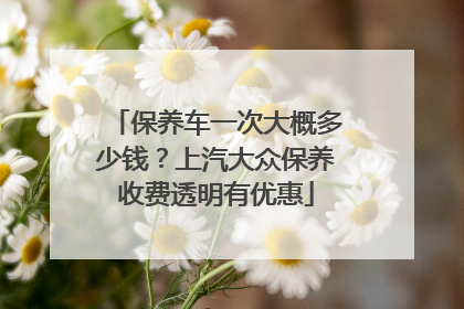 保养车一次大概多少钱？上汽大众保养收费透明有优惠