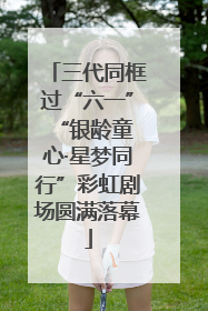 三代同框过“六一” “银龄童心·星梦同行”彩虹剧场圆满落幕