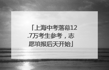 上海中考落幕12.7万考生参考，志愿填报后天开始