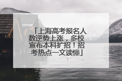 上海高考报名人数逆势上涨，多校宣布本科扩招！招考热点一文读懂