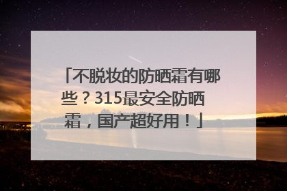 不脱妆的防晒霜有哪些？315最安全防晒霜，国产超好用！
