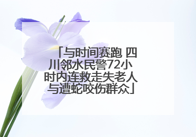 与时间赛跑 四川邻水民警72小时内连救走失老人与遭蛇咬伤群众