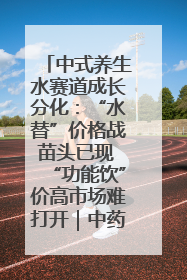 中式养生水赛道成长分化：“水替”价格战苗头已现 “功能饮”价高市场难打开｜中药大健康赛道迭变