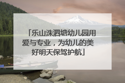 乐山洙泗塘幼儿园用爱与专业，为幼儿的美好明天保驾护航