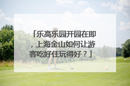 乐高乐园开园在即，上海金山如何让游客吃好住玩得好？