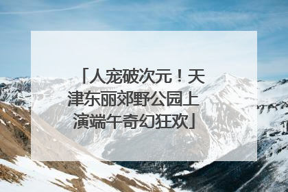 人宠破次元！天津东丽郊野公园上演端午奇幻狂欢